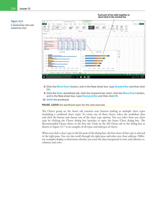 Lesson 12224
Each part of bar adds together to
show total in the stacked bar
8. Click the Move Chart button, and in the New sheet box, type Stacked Bar and then click
OK.
9. Click the Sales worksheet tab, click the clustered bar chart, click the Move Chart button,
and in the New sheet box, type Clustered Bar and then click OK.
10. SAVE the workbook.
PAUSE. LEAVE the workbook open for the next exercise.
The Charts group on the Insert tab contains nine buttons leading to multiple chart types
(including a combined chart type). To create one of these charts, select the worksheet data
and click the button and choose one of the chart type options. You can select from any chart
type by clicking the Charts dialog box launcher to open the Insert Chart dialog box. The
Recommended Charts shows in the first tab. Click on the All Charts tab in the dialog box as
shown in Figure 12-7 to see samples of all types and subtypes of charts.
When you click a chart type in the left pane of the dialog box, the first chart of that type is selected
in the right pane. You can also scroll through the right pane and select any chart subtype. Differ-
ent examples display to determine whether you want the data interpreted in rows and columns vs.
columns and rows.
Figure 12-6
A clustered bar chart and
stacked bar chart
 