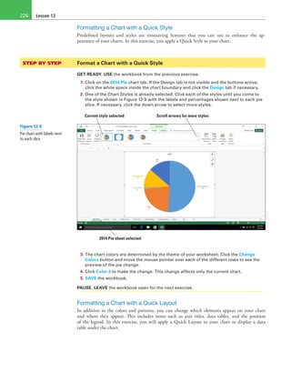 Lesson 12226
Formatting a Chart with a Quick Style
Predefined layouts and styles are timesaving features that you can use to enhance the ap-
pearance of your charts. In this exercise, you apply a Quick Style to your chart.
STEP BY STEP	 Format a Chart with a Quick Style
GET READY. USE the workbook from the previous exercise.
1. Click on the 2014 Pie chart tab. If the Design tab is not visible and the buttons active,
click the white space inside the chart boundary and click the Design tab if necessary.
2. One of the Chart Styles is already selected. Click each of the styles until you come to
the style shown in Figure 12-9 with the labels and percentages shown next to each pie
slice. If necessary, click the down arrow to select more styles.
Current style selected Scroll arrows for more styles
2014 Pie sheet selected
3. The chart colors are determined by the theme of your worksheet. Click the Change
Colors button and move the mouse pointer over each of the different rows to see the
preview of the pie change.
4. Click Color 3 to make the change. This change affects only the current chart.
5. SAVE the workbook.
PAUSE. LEAVE the workbook open for the next exercise.
Formatting a Chart with a Quick Layout
In addition to the colors and patterns, you can change which elements appear on your chart
and where they appear. This includes items such as axis titles, data tables, and the position
of the legend. In this exercise, you will apply a Quick Layout to your chart to display a data
table under the chart.
Figure 12-9
Pie chart with labels next
to each slice
 