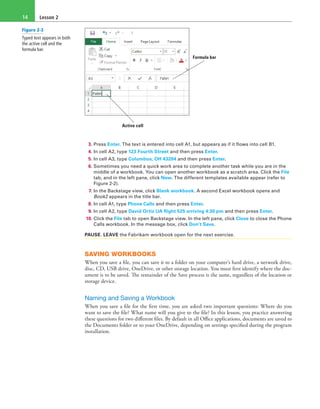 Lesson 214
Formula bar
Active cell
3. Press Enter. The text is entered into cell A1, but appears as if it flows into cell B1.
4. In cell A2, type 123 Fourth Street and then press Enter.
5. In cell A3, type Columbus, OH 43204 and then press Enter.
6. Sometimes you need a quick work area to complete another task while you are in the
middle of a workbook. You can open another workbook as a scratch area. Click the File
tab, and in the left pane, click New. The different templates available appear (refer to
Figure 2-2).
7. In the Backstage view, click Blank workbook. A second Excel workbook opens and
Book2 appears in the title bar.
8. In cell A1, type Phone Calls and then press Enter.
9. In cell A2, type David Ortiz UA flight 525 arriving 4:30 pm and then press Enter.
10. Click the File tab to open Backstage view. In the left pane, click Close to close the Phone
Calls workbook. In the message box, click Don’t Save.
PAUSE. LEAVE the Fabrikam workbook open for the next exercise.
SAVING WORKBOOKS
When you save a file, you can save it to a folder on your computer’s hard drive, a network drive,
disc, CD, USB drive, OneDrive, or other storage location. You must first identify where the doc-
ument is to be saved. The remainder of the Save process is the same, regardless of the location or
storage device.
Naming and Saving a Workbook
When you save a file for the first time, you are asked two important questions: Where do you
want to save the file? What name will you give to the file? In this lesson, you practice answering
these questions for two different files. By default in all Office applications, documents are saved to
the Documents folder or to your OneDrive, depending on settings specified during the program
installation.
Figure 2-3
Typed text appears in both
the active cell and the
formula bar.
 