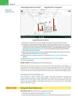 Lesson 12230
Shape Effects buttonCoffee and Espresso data series selected
Legend and columns are dark red
Bevel options
7. Click the first Bevel option (Circle). Repeat this option for each of the data series.
8. In addition to the Shape Fill, Shape Outline, and Shape Effects buttons, you can also
change the elements with the Shape Styles dialog box launcher. Select any data series
in the column chart, if necessary. On the Format tab, in the Shape Styles group, click
the Shape Styles dialog box launcher. The Format Data Series pane opens with the
Series Options button selected.
9. Click each of the three buttons under the Series Options label and look at the choices.
Click one of the Coffee Accessories columns.
10. Click the Fill & Line button, choose Fill, and select Picture or texture fill from the
options.
11. Click the Texture drop-down arrow and choose the Brown Marble option.
12. SAVE the workbook.
PAUSE. LEAVE the workbook open for the next exercise.
When you use the mouse to point to an element in the chart, the element name appears in a
ScreenTip. You can select the element you want to format by clicking the arrow next to the Chart
Elements box in the Current Selection group on the Format tab. This list is chart specific. When
you click the arrow, the list will include all elements that you have included in the displayed chart.
Changing the Chart’s Border Line
You can create an outline around a chart element. Just select the element and apply one
of the predefined outlines or click Shape Outline to format the shape of a selected chart
element. You can also apply a border around the entire chart. Select an element or the chart
and use the colored outlines in the Shape Styles group on the Format tab, or click Shape
Outline and choose a color.
STEP BY STEP	 Change the Chart’s Border Line
GET READY. USE the workbook from the previous exercise.
1. Click the Line chart tab and choose the Format tab.
2. In the Current Selection group, click the arrow in the Chart Elements selection box and
Figure 12-13
Shape Effects menu
 