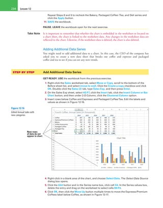 Lesson 12234
Repeat Steps 8 and 9 to recheck the Bakery, Packaged Coffee /Tea, and Deli series and
click the Apply button.
11. SAVE the workbook.
PAUSE. LEAVE the workbook open for the next exercise.
Take Note It is important to remember that whether the chart is embedded in the worksheet or located on
a chart sheet, the chart is linked to the worksheet data. Any changes in the worksheet data are
reflected in the chart. Likewise, if the worksheet data is deleted, the chart is also deleted.
Adding Additional Data Series
You might need to add additional data to a chart. In this case, the CEO of the company has
asked you to create a new data sheet that breaks out coffee and espresso and packaged
coffee and tea to see if you can see any new trends.
STEP BY STEP	 Add Additional Data Series
GET READY. USE the workbook from the previous exercise.
1. Right-click the Sales worksheet tab, select Move or Copy, scroll to the bottom of the
Before sheet list, and select (move to end). Click the Create a copy checkbox and click
OK. Double-click the Sales (2) tab, type Sales Exp, and then press Enter.
2. On the Sales Exp sheet, select A2:F7, click the Insert tab, click the Insert Column or Bar
Chart button, and then under 2-D Column, click the Clustered Column option.
3. Insert rows below Coffee and Espresso and Packaged Coffee/Tea. Edit the labels and
values as shown in Figure 12-16.
New rows
of data do not
appear in chart
4. Right-click in a blank area of the chart, and choose Select Data. The Select Data Source
dialog box opens.
5. Click the Add button and in the Series name box, click cell A4. In the Series values box,
delete the entry and drag on the worksheet to select cells B4:F4.
6. Click OK, then click the Move Up button multiple times to move the Espresso/Premium
Coffees label below Coffee, as shown in Figure 12-17.
Figure 12-16
Edited Annual Sales with
new categories
 