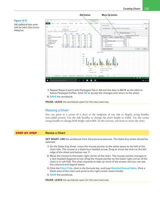 Creating Charts 235
Add button Move Up button
7. Repeat Steps 5 and 6 with Packaged Tea in A8 and the data in B8:F8 so the label is
below Packaged Coffee. Click OK to accept the changes and return to the sheet.
8. SAVE the workbook.
PAUSE. LEAVE the workbook open for the next exercise.
Resizing a Chart
You can point to a corner of a chart or the midpoint of any side to display sizing handles
(two-sided arrows). Use the side handles to change the chart height or width. Use the corner
sizing handles to change both height and width. In this exercise, you learn to resize the chart.
STEP BY STEP	 Resize a Chart
GET READY. USE the workbook from the previous exercise. The Sales Exp sheet should be
selected.
1. On the Sales Exp sheet, move the mouse pointer to the white space to the left of the
chart title. The mouse is a black four-headed arrow. Drag to move the chart to the left
edge of the sheet and below row 11.
2. Move the mouse to the lower-right corner of the chart. The mouse pointer changes to
a two-headed diagonal arrow. Drag the mouse pointer so the lower-right corner of the
chart is in cell H28. The chart expands to take up more of the screen and you can see
the columns and legend easier.
3. Click the Chart Title, click in the formula bar, and type Detailed Annual Sales. Click a
blank area of the chart and point to the right center resize handle.
4. SAVE the workbook.
PAUSE. LEAVE the workbook open for the next exercise.
Figure 12-17
Add additional data series
with the Select Data Source
dialog box.
 