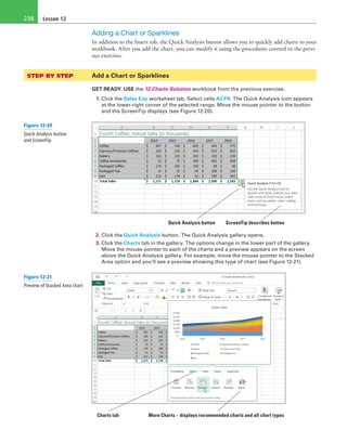 Lesson 12238
Adding a Chart or Sparklines
In addition to the Insert tab, the Quick Analysis button allows you to quickly add charts to your
workbook. After you add the chart, you can modify it using the procedures covered in the previ-
ous exercises.
STEP BY STEP	 Add a Chart or Sparklines
GET READY. USE the 12 Charts Solution workbook from the previous exercise.
1. Click the Sales Exp worksheet tab. Select cells A2:F9. The Quick Analysis icon appears
at the lower-right corner of the selected range. Move the mouse pointer to the button
and the ScreenTip displays (see Figure 12-20).
Quick Analysis button ScreenTip describes button
2. Click the Quick Analysis button. The Quick Analysis gallery opens.
3. Click the Charts tab in the gallery. The options change in the lower part of the gallery.
Move the mouse pointer to each of the charts and a preview appears on the screen
above the Quick Analysis gallery. For example, move the mouse pointer to the Stacked
Area option and you’ll see a preview showing this type of chart (see Figure 12-21).
Charts tab More Charts – displays recommended charts and all chart types
Figure 12-20
Quick Analysis button
and ScreenTip
Figure 12-21
Preview of Stacked Area chart
 