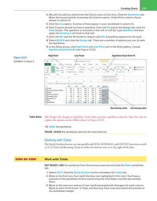 Creating Charts 239
4. We will not add any charts from the Charts menu at this time. Click the Sparklines tab.
Move the mouse pointer to preview the Column option. A set of tiny column charts
shows in column G.
5. Click the Line option. A series of lines appear in your worksheet in column G.
6. Row 2 (years) should not have a sparkline. Click cell G2 and on the Design tab, click the
Clear button. The sparkline is removed in that cell. In cell G2, type Sparkline and then
apply the Heading 3 cell style to that cell.
7. Click cell G9. Use the fill handle to drag to cell G10. A sparkline appears for the total.
8. Select G3:G10 and click the Design tab. There are a number of options you can do with
the sparklines.
9. In the Show group, click High Point and Low Point and in the Style gallery, choose
Sparkline Style Dark #3 (see Figure 12-22).
High Point Low Point Sparkline Style Dark #3
Increasing salesDecreasing sales
Take Note The Design tab changes to Sparkline Tools when you have sparklines selected. Take the time to
explore the options on the ribbon shown in Figure 12-22.
10. SAVE the workbook.
PAUSE. LEAVE the workbook open for the next exercise.
Working with Totals
The Quick Analysis button can also quickly add SUM, AVERAGE, and COUNT functions as well
as % of Total and Running Totals to either the bottom row or to the right of the data.
STEP BY STEP	 Work with Totals
GET READY. USE the workbook from the previous exercise and click the Sales worksheet
tab.
1. Select A3:F7. Click the Quick Analysis button and select the Totals tab.
2. Move to the first icon, Sum (with the blue row highlighted in the icon). You’ll see a
preview on the worksheet of Sum overwriting the Total Sales row that was already
there.
3. Move to the next icon and you’ll see row 8 previewed with Averages for each column.
Move to each of the Count, % Total, and Running Total icons and watch the preview of
the worksheet change.
Figure 12-22
Sparklines in column G
 