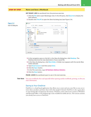 Working with Microsoft Excel 2016 15
STEP BY STEP	 Name and Save a Workbook
GET READY. USE the workbook from the previous exercise.
1. Click the File tab to open Backstage view. In the left pane, click Save As to display the
save options.
2. Double-click This PC to open the Save As dialog box (see Figure 2-4).
3. In the navigation pane on the left, in the Save As dialog box, click Desktop. The
Desktop becomes the new destination of your saved file.
4. In the Save As dialog box, click New folder. A folder icon appears with the words New
folder selected.
5. Type Excel Lesson 2 and then press Enter.
6. Click the Open button.
7. In the File name box, type 02 Fabrikam Address Solution.
8. Click the Save button.
PAUSE. LEAVE the workbook open to use in the next exercise.
Take Note Save your workbook often and especially before opening another workbook, printing, or after you
enter information.
Saving to Your OneDrive
OneDrive is a cloud-based application that allows you to store and sync your files so you can re-
trieve them anywhere and share them with other people if desired. OneDrive is also a great place
to store backup files of important documents. OneDrive comes with recent versions of Windows
and Microsoft Office. A free desktop app is also available for mobile devices. This exercise assumes
you already have access to OneDrive.
Figure 2-4
Save As dialog box
 