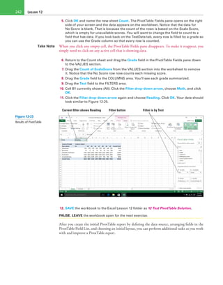 Lesson 12242
5. Click OK and name the new sheet Count. The PivotTable Fields pane opens on the right
side of your screen and the data appears on the worksheet. Notice that the data for
No Score is blank. That is because the count of the rows is based on the Scale Score,
which is empty for unavailable scores. You will want to change the field to count to a
field that has data. If you look back on the TestData tab, every row is filled by a grade so
you can use the Grade column so that every row is counted.
Take Note When you click any empty cell, the PivotTable Fields pane disappears. To make it reappear, you
simply need to click on any active cell that is showing data.
6. Return to the Count sheet and drag the Grade field in the PivotTable Fields pane down
to the VALUES section.
7. Drag the Count of ScaleScore from the VALUES section into the worksheet to remove
it. Notice that the No Score row now counts each missing score.
8. Drag the Grade field to the COLUMNS area. You’ll see each grade summarized.
9. Drag the Test field to the FILTERS area.
10. Cell B1 currently shows (All). Click the Filter drop-down arrow, choose Math, and click
OK.
11. Click the Filter drop-down arrow again and choose Reading. Click OK. Your data should
look similar to Figure 12-25.
Current filter shows Reading Filter is by TestFilter button 
12. SAVE the workbook to the Excel Lesson 12 folder as 12 Test PivotTable Solution.
PAUSE. LEAVE the workbook open for the next exercise.
After you create the initial PivotTable report by defining the data source, arranging fields in the
PivotTable Field List, and choosing an initial layout, you can perform additional tasks as you work
with and improve a PivotTable report.
Figure 12-25
Results of PivotTable
 