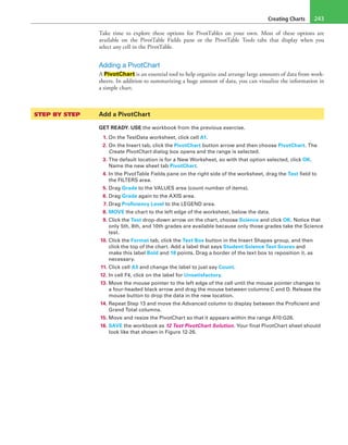 Creating Charts 243
Take time to explore these options for PivotTables on your own. Most of these options are
available on the PivotTable Fields pane or the PivotTable Tools tabs that display when you
select any cell in the PivotTable.
Adding a PivotChart
A PivotChart is an essential tool to help organize and arrange large amounts of data from work-
sheets. In addition to summarizing a huge amount of data, you can visualize the information in
a simple chart.
STEP BY STEP	 Add a PivotChart
GET READY. USE the workbook from the previous exercise.
1. On the TestData worksheet, click cell A1.
2. On the Insert tab, click the PivotChart button arrow and then choose PivotChart. The
Create PivotChart dialog box opens and the range is selected.
3. The default location is for a New Worksheet, so with that option selected, click OK.
Name the new sheet tab PivotChart.
4. In the PivotTable Fields pane on the right side of the worksheet, drag the Test field to
the FILTERS area.
5. Drag Grade to the VALUES area (count number of items).
6. Drag Grade again to the AXIS area.
7. Drag Proficiency Level to the LEGEND area.
8. MOVE the chart to the left edge of the worksheet, below the data.
9. Click the Test drop-down arrow on the chart, choose Science and click OK. Notice that
only 5th, 8th, and 10th grades are available because only those grades take the Science
test.
10. Click the Format tab, click the Text Box button in the Insert Shapes group, and then
click the top of the chart. Add a label that says Student Science Test Scores and
make this label Bold and 18 points. Drag a border of the text box to reposition it, as
necessary.
11. Click cell A3 and change the label to just say Count.
12. In cell F4, click on the label for Unsatisfactory.
13. Move the mouse pointer to the left edge of the cell until the mouse pointer changes to
a four-headed black arrow and drag the mouse between columns C and D. Release the
mouse button to drop the data in the new location.
14. Repeat Step 13 and move the Advanced column to display between the Proficient and
Grand Total columns.
15. Move and resize the PivotChart so that it appears within the range A10:G26.
16. SAVE the workbook as 12 Test PivotChart Solution. Your final PivotChart sheet should
look like that shown in Figure 12-26.
 