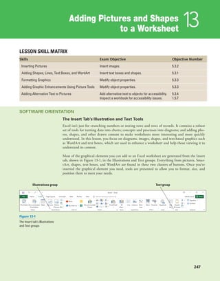 Adding Pictures and Shapes
to a Worksheet 13
247
LESSON SKILL MATRIX
Skills Exam Objective Objective Number
Inserting Pictures Insert images. 5.3.2
Adding Shapes, Lines, Text Boxes, and WordArt Insert text boxes and shapes. 5.3.1
Formatting Graphics Modify object properties. 5.3.3
Adding Graphic Enhancements Using Picture Tools Modify object properties. 5.3.3
Adding Alternative Text to Pictures Add alternative text to objects for accessibility.
Inspect a workbook for accessibility issues.
5.3.4
1.5.7
SOFTWARE ORIENTATION
The Insert Tab’s Illustration and Text Tools
Excel isn’t just for crunching numbers or storing rows and rows of records. It contains a robust
set of tools for turning data into charts; concepts and processes into diagrams; and adding pho-
tos, shapes, and other drawn content to make worksheets more interesting and more quickly
understood. In this lesson, you focus on diagrams, images, shapes, and text-based graphics such
as WordArt and text boxes, which are used to enhance a worksheet and help those viewing it to
understand its content.
Most of the graphical elements you can add to an Excel worksheet are generated from the Insert
tab, shown in Figure 13-1, in the Illustrations and Text groups. Everything from pictures, Smar-
tArt, shapes, text boxes, and WordArt are found in these two clusters of buttons. Once you’ve
inserted the graphical element you need, tools are presented to allow you to format, size, and
position them to meet your needs.
Illustrations group Text group
Figure 13-1
The Insert tab’s Illustrations
and Text groups
 