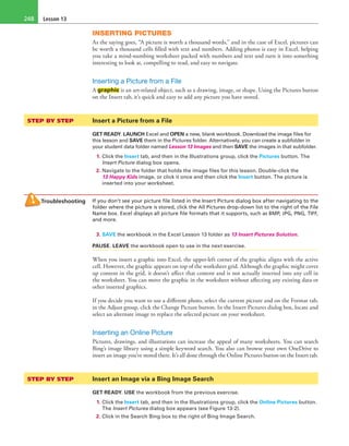 Lesson 13248
INSERTING PICTURES
As the saying goes, “A picture is worth a thousand words,” and in the case of Excel, pictures can
be worth a thousand cells filled with text and numbers. Adding photos is easy in Excel, helping
you take a mind-numbing worksheet packed with numbers and text and turn it into something
interesting to look at, compelling to read, and easy to navigate.
Inserting a Picture from a File
A graphic is an art-related object, such as a drawing, image, or shape. Using the Pictures button
on the Insert tab, it’s quick and easy to add any picture you have stored.
STEP BY STEP	 Insert a Picture from a File
GET READY. LAUNCH Excel and OPEN a new, blank workbook. Download the image files for
this lesson and SAVE them in the Pictures folder. Alternatively, you can create a subfolder in
your student data folder named Lesson 13 Images and then SAVE the images in that subfolder.
1. Click the Insert tab, and then in the Illustrations group, click the Pictures button. The
Insert Picture dialog box opens.
2. Navigate to the folder that holds the image files for this lesson. Double-click the
13 Happy Kids image, or click it once and then click the Insert button. The picture is
inserted into your worksheet.
Troubleshooting If you don’t see your picture file listed in the Insert Picture dialog box after navigating to the
folder where the picture is stored, click the All Pictures drop-down list to the right of the File
Name box. Excel displays all picture file formats that it supports, such as BMP, JPG, PNG, TIFF,
and more.
3. SAVE the workbook in the Excel Lesson 13 folder as 13 Insert Pictures Solution.
PAUSE. LEAVE the workbook open to use in the next exercise.
When you insert a graphic into Excel, the upper-left corner of the graphic aligns with the active
cell. However, the graphic appears on top of the worksheet grid. Although the graphic might cover
up content in the grid, it doesn’t affect that content and is not actually inserted into any cell in
the worksheet. You can move the graphic in the worksheet without affecting any existing data or
other inserted graphics.
If you decide you want to use a different photo, select the current picture and on the Format tab,
in the Adjust group, click the Change Picture button. In the Insert Pictures dialog box, locate and
select an alternate image to replace the selected picture on your worksheet.
Inserting an Online Picture
Pictures, drawings, and illustrations can increase the appeal of many worksheets. You can search
Bing’s image library using a simple keyword search. You also can browse your own OneDrive to
insert an image you’ve stored there. It’s all done through the Online Pictures button on the Insert tab.
STEP BY STEP	 Insert an Image via a Bing Image Search
GET READY. USE the workbook from the previous exercise.
1. Click the Insert tab, and then in the Illustrations group, click the Online Pictures button.
The Insert Pictures dialog box appears (see Figure 13-2).
2. Click in the Search Bing box to the right of Bing Image Search.
 