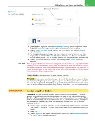 Adding Pictures and Shapes to a Worksheet 249
LogoscourtesyofMicrosoftandFacebook
Enter search phrase here
3. Type a keyword or phrase, such as children eating lunch to search the Internet via the
Bing web browser for images containing those keywords in their metadata.
4. Click the magnifying glass icon at the right end of the search box or press Enter to
begin the search.
5. The dialog box displays the images that meet the search criteria. To insert one of the
images, click on it and click the Insert button in the dialog box. You can also double-
click the desired image. Once an image is inserted, the dialog box closes automatically.
6. Click the newly inserted image to select it and then press the Delete key on your
keyboard.
Take Note Most images you find on the Internet are copyrighted, even if you don’t see a copyright symbol or
copyright text associated with the image. If you intend to use an image you find on the Internet,
you need to contact the image owner and seek permission. As an alternative, you can search for
“public domain images” to find images that are not restricted by copyright, or purchase images
from any number of stock image websites.
PAUSE. LEAVE the workbook open to use in the next exercise.
Metadata is information stored about images—keywords that describe the content of the im-
age, the name of the photographer, the type of image, the date the image was taken or last edited,
and so on. Any image search, through Bing Image Search or a web browser’s image search feature,
relies on the metadata stored about each image to return results when a user searches for an image.
STEP BY STEP	 Insert an Image from OneDrive
GET READY. USE the workbook from the previous exercise. You must have a OneDrive
account to complete this exercise. Accounts are free to set up and use at onedrive.com.
OneDrive is Microsoft’s cloud solution for sharing and collaboration. If you installed Office
2016 on your own computer, you most likely became an Office 365 subscriber, which gave
you space within the OneDrive cloud. You can use this space to store files of all kinds,
including pictures.
1. Connect to your OneDrive account, navigate to the Pictures folder, and then upload the
Excel Lesson 13 images. If a Pictures folder doesn’t exist, create it and then upload the
images.
2. Click in cell J1.
3. Click the Insert tab, and then in the Illustrations group, click the Online Pictures button.
The Insert Pictures dialog box appears.
Figure 13-2
The Insert Pictures dialog box
 