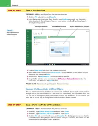 Lesson 216
STEP BY STEP	 Save to Your OneDrive
GET READY. USE the workbook from the previous exercise.
1. Click the File tab and then click Save As.
2. In the Backstage view, under Save As, click your OneDrive account, and then click a
folder location in the right pane. You may need to sign in to OneDrive if you haven’t
already (see Figure 2-5).
Select your OneDrive Select a folder location Sign in to OneDrive, if prompted
3. Click the New folder button in the Save As dialog box.
4. In the New folder text box, type Excel Lesson 2 to save a folder for this lesson on your
OneDrive and then press Enter.
5. Double-click the Excel Lesson 2 icon to move to that folder.
6. Keep the file with the same name (or type 02 Fabrikam Address Solution in the File
name box), and then click the Save button.
PAUSE. LEAVE the workbook open to use in the next exercise.
Saving a Workbook Under a Different Name
You can rename an existing workbook to create a new workbook. For example, when you have
multiple offices, you can save a file with a new name and use it to enter data for another office. You
can also use an existing workbook as a template to create new workbooks. In this exercise, you
learn how to use the Save As dialog box to implement either of these options.
STEP BY STEP	 Save a Workbook Under a Different Name
GET READY. USE the workbook from the previous exercise.
1. In cell A2, type 87 East Broad Street and then press Enter.
2. In cell A3, type Columbus, OH 43215 and then press Enter.
3. Click the File tab, and in the left pane, click Save As. The Backstage view shows that the
Current Folder in the right pane is Excel Lesson 2 on your OneDrive, because it was the
folder that was last used to save a workbook.
Figure 2-5
OneDrive information
in Backstage view
 