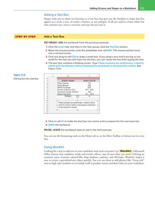 Adding Pictures and Shapes to a Worksheet 253
Adding a Text Box
Shapes with text in them can function as a text box, but give you the freedom to make that box
appear as a circle, a star, an arrow, a banner, or any polygon. If all you need is a basic white box
that contains text, insert a text box and type the text into it.
STEP BY STEP	 Add a Text Box
GET READY. USE the workbook from the previous exercise.
1. Click the Insert tab, and then in the Text group, click the Text Box button.
2. Move the mouse pointer onto the worksheet over cell B20. The mouse pointer turns
into a vertical cursor.
3. Click and drag to cell C24 to draw a small box. If you draw a box that’s too big or too
small for the text you will type into the box, you can resize the box after typing the text.
4. The text box contains a blinking cursor. Type These numbers are preliminary. I need to
check with the director before releasing the worksheet to the board for review. See
Figure 13-6.
5. Click in cell A1 to make the text box non-active and to prepare for the next exercise.
6. SAVE the workbook.
PAUSE. LEAVE the workbook open to use in the next exercise.
You can use the formatting tools on the Home tab or on the Mini Toolbar to format text in a text
box.
Using WordArt
Looking for a way to add text to your worksheet and catch everyone’s eye? WordArt, a Microsoft
Office feature that combines words and artistic effects, may be just what you need. Utilizing an
extensive series of preset colored fills, drop shadows, outlines, and 3D looks, WordArt makes it
easy to create a specialized text object quickly. You can use them to add phrases like “Great job!”
next to high sales numbers or to include staff or product names and short titles on your worksheet.
Figure 13-6
Entering text into a text box
 