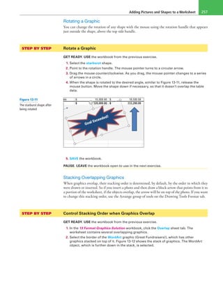 Adding Pictures and Shapes to a Worksheet 257
Rotating a Graphic
You can change the rotation of any shape with the mouse using the rotation handle that appears
just outside the shape, above the top side handle.
STEP BY STEP	 Rotate a Graphic
GET READY. USE the workbook from the previous exercise.
1. Select the starburst shape.
2. Point to the rotation handle. The mouse pointer turns to a circular arrow.
3. Drag the mouse counterclockwise. As you drag, the mouse pointer changes to a series
of arrows in a circle.
4. When the shape is rotated to the desired angle, similar to Figure 13-11, release the
mouse button. Move the shape down if necessary, so that it doesn’t overlap the table
data.
5. SAVE the workbook.
PAUSE. LEAVE the workbook open to use in the next exercise.
Stacking Overlapping Graphics
When graphics overlap, their stacking order is determined, by default, by the order in which they
were drawn or inserted. So if you insert a photo and then draw a block arrow that points from it to
a portion of the worksheet, if the objects overlap, the arrow will be on top of the photo. If you want
to change this stacking order, use the Arrange group of tools on the Drawing Tools Format tab.
STEP BY STEP	 Control Stacking Order when Graphics Overlap
GET READY. USE the workbook from the previous exercise.
1. In the 13 Format Graphics Solution workbook, click the Overlap sheet tab. The
worksheet contains several overlapping graphics.
2. Select the border of the WordArt graphic (Great Fundraisers!), which has other
graphics stacked on top of it. Figure 13-12 shows the stack of graphics. The WordArt
object, which is further down in the stack, is selected.
Figure 13-11
The starburst shape after
being rotated
 