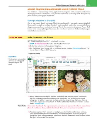 Adding Pictures and Shapes to a Worksheet 259
ADDING GRAPHIC ENHANCEMENTS USING PICTURE TOOLS
You don’t need a separate image-editing application to change the colors, sharpness, and contrast
of images you add to a worksheet. Excel provides simple tools for making quick changes to any
photo, drawing, or shape you might add.
Making Corrections to a Graphic
One of your photos doesn’t look good. Maybe it was taken with a low-quality camera, it’s a little
blurry, or it’s too dark or too light. You don’t need to make it perfect, but it needs to be better,
sharper, clearer, and more professional looking. Use the Corrections options on the Picture Tools
Format tab to correct lighting and sharpness. You can also use options in the Format Picture pane
to make further corrections.
STEP BY STEP	 Make Corrections to a Graphic
GET READY. LAUNCH Excel if it’s not already running.
1. OPEN 13 Enhancements from the data files for this lesson.
2. In the Correction worksheet, select the photo.
3. On the Picture Tools Format tab, in the Adjust group, click the Corrections button. The
menu shown in Figure 13-14 appears.
Corrections button
4. Using the thumbnails of your selected photo from the Sharpen/Soften corrections
section, make a choice that represents the adjustment you’re looking for—more
sharpness for a blurry picture or perhaps softening for an image that’s too sharp or
where the exposure was too harsh. At the far right end of the Sharpen/Soften section,
select Sharpen: 50%.
Take Note Point to the thumbnails that represent various corrections to preview the effect in your selected
photo. If you like the effect, click the thumbnail. If not, move on and preview another.
5. To adjust a photo that’s too dark or too light, use the Brightness/Contrast settings,
also represented by thumbnails showing your selected photo in varying stages of
correction. Hold your mouse over each of the settings to see their effect on your photo,
but don’t select any of the settings.
Figure 13-14
The Corrections menu provides
commands for making quick
changes to improve your
photo.
©Zurijeta/iStockPhoto
 