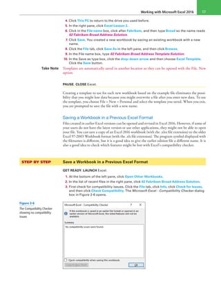 Working with Microsoft Excel 2016 17
4. Click This PC to return to the drive you used before.
5. In the right pane, click Excel Lesson 2.
6. Click in the File name box, click after Fabrikam, and then type Broad so the name reads
02 Fabrikam Broad Address Solution.
7. Click Save. You created a new workbook by saving an existing workbook with a new
name.
8. Click the File tab, click Save As in the left pane, and then click Browse.
9. In the File name box, type 02 Fabrikam Broad Address Template Solution.
10. In the Save as type box, click the drop-down arrow and then choose Excel Template.
Click the Save button.
Take Note Templates are automatically saved in another location so they can be opened with the File, New
option.
PAUSE. CLOSE Excel.
Creating a template to use for each new workbook based on the example file eliminates the possi-
bility that you might lose data because you might overwrite a file after you enter new data. To use
the template, you choose File > New > Personal and select the template you saved. When you exit,
you are prompted to save the file with a new name.
Saving a Workbook in a Previous Excel Format
Files created in earlier Excel versions can be opened and revised in Excel 2016. However, if some of
your users do not have the latest version or use other applications, they might not be able to open
your file. You can save a copy of an Excel 2016 workbook (with the .xlsx file extension) to the older
Excel 97-2003 Workbook format (with the .xls file extension). The program symbol displayed with
the filenames is different, but it is a good idea to give the earlier edition file a different name. It is
also a good idea to check which features might be lost with Excel’s compatibility checker.
STEP BY STEP	 Save a Workbook in a Previous Excel Format
GET READY. LAUNCH Excel.
1. At the bottom of the left pane, click Open Other Workbooks.
2. In the list of recent files in the right pane, click 02 Fabrikam Broad Address Solution.
3. First check for compatibility issues. Click the File tab, click Info, click Check for Issues,
and then click Check Compatibility. The Microsoft Excel - Compatibility Checker dialog
box in Figure 2-6 opens.
Figure 2-6
The Compatibility Checker
showing no compatibility
issues
 