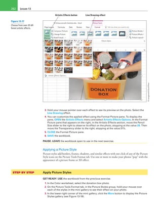Lesson 13262
Artistic Effects button Line Drawing effect
3. Hold your mouse pointer over each effect to see its preview on the photo. Select the
Line Drawing effect.
4. You can customize the applied effect using the Format Picture pane. To display the
pane, OPEN the Artistic Effects menu and select Artistic Effects Options. In the Format
Picture pane that appears on the right, in the Artistic Effects section, move the Pencil
Size slider to the right to observe its effect on the photo, stopping at the value 28. Then
move the Transparency slider to the right, stopping at the value 51%.
5. CLOSE the Format Picture pane.
6. SAVE the workbook.
PAUSE. LEAVE the workbook open to use in the next exercise.
Applying a Picture Style
Picture styles add borders, frames, shadows, and similar effects with one click of any of the Picture
Style icons on the Picture Tools Format tab. Use one or more to make your photos “pop” with the
appearance of a picture frame or 3D effect.
STEP BY STEP	 Apply Picture Styles
GET READY. USE the workbook from the previous exercise.
1. In the Color worksheet, select the donation box photo.
2. On the Picture Tools Format tab, in the Picture Styles group, hold your mouse over
each of the styles in the mini gallery to see their effect on your photo.
3. In the lower-right corner of the mini gallery, click the More button to display the Picture
Styles gallery (see Figure 13-18).
Figure 13-17
Choose from over 20 dif-
ferent artistic effects.
©mangostock/iStockPhoto
 