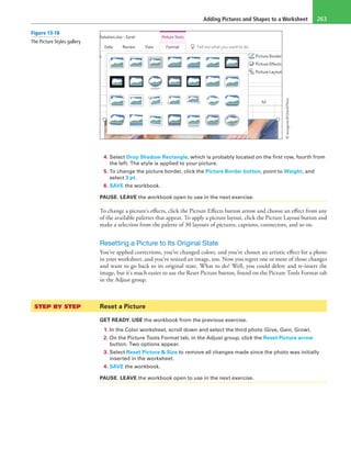 Adding Pictures and Shapes to a Worksheet 263
4. Select Drop Shadow Rectangle, which is probably located on the first row, fourth from
the left. The style is applied to your picture.
5. To change the picture border, click the Picture Border button, point to Weight, and
select 3 pt.
6. SAVE the workbook.
PAUSE. LEAVE the workbook open to use in the next exercise.
To change a picture’s effects, click the Picture Effects button arrow and choose an effect from any
of the available palettes that appear. To apply a picture layout, click the Picture Layout button and
make a selection from the palette of 30 layouts of pictures, captions, connectors, and so on.
Resetting a Picture to Its Original State
You’ve applied corrections, you’ve changed colors, and you’ve chosen an artistic effect for a photo
in your worksheet, and you’ve resized an image, too. Now you regret one or more of those changes
and want to go back to its original state. What to do? Well, you could delete and re-insert the
image, but it’s much easier to use the Reset Picture button, found on the Picture Tools Format tab
in the Adjust group.
STEP BY STEP	 Reset a Picture
GET READY. USE the workbook from the previous exercise.
1. In the Color worksheet, scroll down and select the third photo (Give, Gain, Grow).
2. On the Picture Tools Format tab, in the Adjust group, click the Reset Picture arrow
button. Two options appear.
3. Select Reset Picture & Size to remove all changes made since the photo was initially
inserted in the worksheet.
4. SAVE the workbook.
PAUSE. LEAVE the workbook open to use in the next exercise.
Figure 13-18
The Picture Styles gallery
©mangostock/iStockPhoto
 