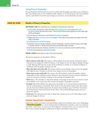 Lesson 13264
Using Picture Properties
Picture Properties tell Excel how you want it to deal with the graphics you add to your worksheets,
how they should relate to the worksheet itself, whether or not they’ll print with the worksheet
content, and whether or not the text in shapes or text boxes can be edited after insertion.
STEP BY STEP	 Modify a Picture’s Properties
GET READY. USE the workbook you modified in the previous exercise.
1. In the Color worksheet, right-click the baby feeding photo and select Size and
Properties from the shortcut menu. The Format Picture pane appears on the right side
of the workspace.
2. Scroll down if necessary and click the Properties category.
3. Select the Move and size with cells option. This option associates the object with the
cells it overlays.
4. CLOSE the Format Picture pane.
5. Grab the column border between column headings J and K and then drag to the right
to widen column J. Notice that the picture becomes wider as well.
6. On the Quick Access Toolbar, click the Undo icon to undo the column width setting.
7. SAVE the workbook and CLOSE the file.
PAUSE. LEAVE Excel open to use in the next exercise.
The picture properties are described as follows:
• Move and size with cells: This option is off by default, but if selected (by clicking the option
button), if you change the width of columns or the height of rows, the adjacent graphic changes
as well. Moving cells from one section of the worksheet to another or to another worksheet or
workbook takes the graphic along for the ride.
• Move but don’t size with cells: This option, which is on by default, only connects the graphic
with adjacent data. Changes to cell sizes won’t impact the size of the graphic.
• Don’t move or size with cells: This option, also off by default, makes the graphics entirely
independent of the worksheet content and leaves them behind if content is moved, and doesn’t
cause any automatic resizing in response to the resizing of worksheet cells.
• Print object: This checkbox is selected by default, and simply means that if you choose to print
the worksheet or set a print area that contains the graphic, the graphic is printed.
• Locked: Selected by default, this option pins the graphic to its current location until and un-
less the Locked option is unchecked. Note, however, that this option doesn’t take effect unless
you also have the worksheet protected. To protect the worksheet, go to the Home tab and use
the Format button menu and choose Protect Sheet. The resulting dialog box gives you your
protection options.
• Lock text: This option pertains only to shapes that contain text or to Text Box objects and it
prevents changes to the text.
USING SMARTART GRAPHICS
Explaining complex procedures and relationships using Excel worksheet data can be challenging.
A SmartArt graphic is a visual representation of information and ideas, such as an organiza-
tion chart, a flow chart, or a process or Venn diagram. Using SmartArt, you can tell your work-
sheet’s story visually, through a combination of shapes and simple strings of text.
 