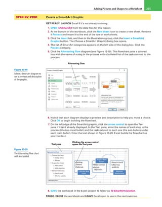 Adding Pictures and Shapes to a Worksheet 265
STEP BY STEP	 Create a SmartArt Graphic
GET READY. LAUNCH Excel if it’s not already running.
1. OPEN 13 SmartArt from the data files for this lesson.
2. At the bottom of the workbook, click the New sheet icon to create a new sheet. Rename
it Process and move it to the end of the row of worksheets.
3. Click the Insert tab, and then in the Illustrations group, click the Insert a SmartArt
Graphic button. The Choose a SmartArt Graphic dialog box opens.
4. The list of SmartArt categories appears on the left side of the dialog box. Click the
Process category.
5. Click the Alternating Flow diagram (see Figure 13-19). This flowchart pairs a colored
box with the name of a step in the process with a bulleted list of the tasks related to the
process.
Alternating Flow
6. Notice that each diagram displays a preview and description to help you make a choice.
Click OK to begin building the flowchart.
7. On the left edge of the SmartArt graphic, click the arrow control to open the Text
pane if it isn’t already displayed. In the Text pane, enter the names of each step in the
process (the top-most bullet) and the tasks related to each one (the sub-bullets under
each main bullet). Enter the text shown in Figure 13-20. Excel builds the flowchart as
you type text.
Clicking the arrow control
opens the Text paneText pane
8. SAVE the workbook in the Excel Lesson 13 folder as 13 SmartArt Solution.
PAUSE. CLOSE the workbook and LEAVE Excel open to use in the next exercise.
Figure 13-19
Select a SmartArt diagram to
see a preview and description
of the graphic.
Figure 13-20
The Alternating Flow chart
with text added
 