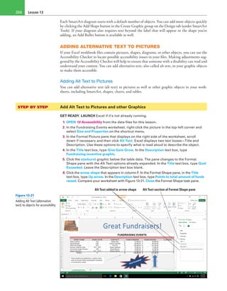 Lesson 13266
Each SmartArt diagram starts with a default number of objects. You can add more objects quickly
by clicking the Add Shape button in the Create Graphic group on the Design tab (under SmartArt
Tools). If your diagram also requires text beyond the label that will appear in the shape you’re
adding, an Add Bullet button is available as well.
ADDING ALTERNATIVE TEXT TO PICTURES
If your Excel workbook files contain pictures, shapes, diagrams, or other objects, you can use the
Accessibility Checker to locate possible accessibility issues in your files. Making adjustments sug-
gested by the Accessibility Checker will help to ensure that someone with a disability can read and
understand your content. You can add alternative text, also called alt text, to your graphic objects
to make them accessible.
Adding Alt Text to Pictures
You can add alternative text (alt text) to pictures as well as other graphic objects in your work-
sheets, including SmartArt, shapes, charts, and tables.
STEP BY STEP	 Add Alt Text to Pictures and other Graphics
GET READY. LAUNCH Excel if it’s not already running.
1. OPEN 13 Accessibility from the data files for this lesson.
2. In the Fundraising Events worksheet, right-click the picture in the top-left corner and
select Size and Properties on the shortcut menu.
3. In the Format Picture pane that displays on the right side of the worksheet, scroll
down if necessary and then click Alt Text. Excel displays two text boxes—Title and
Description. Use these options to specify what is read aloud to describe the object.
4. In the Title text box, type Give Gain Grow. In the Description text box, type
Fundraising incentive graphic.
5. Click the starburst graphic below the table data. The pane changes to the Format
Shape pane with the Alt Text options already expanded. In the Title text box, type Goal
Exceeded. Leave the Description text box blank.
6. Click the arrow shape that appears in column F. In the Format Shape pane, in the Title
text box, type Up arrow. In the Description text box, type Points to total amount of funds
raised. Compare your worksheet with Figure 13-21. Close the Format Shape task pane.
Alt Text section of Format Shape paneAlt Text added to arrow shape
Figure 13-21
Adding Alt Text (alternative
text) to objects for accessibility
 