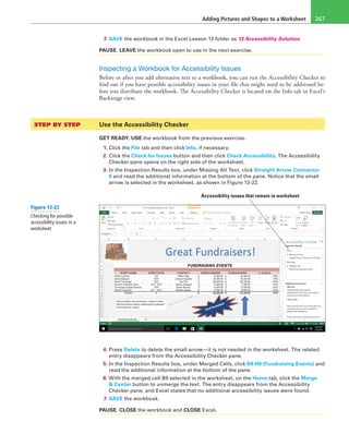 Adding Pictures and Shapes to a Worksheet 267
7. SAVE the workbook in the Excel Lesson 13 folder as 13 Accessibility Solution.
PAUSE. LEAVE the workbook open to use in the next exercise.
Inspecting a Workbook for Accessibility Issues
Before or after you add alternative text to a workbook, you can run the Accessibility Checker to
find out if you have possible accessibility issues in your file that might need to be addressed be-
fore you distribute the workbook. The Accessibility Checker is located on the Info tab in Excel’s
Backstage view.
STEP BY STEP	 Use the Accessibility Checker
GET READY. USE the workbook from the previous exercise.
1. Click the File tab and then click Info, if necessary.
2. Click the Check for Issues button and then click Check Accessibility. The Accessibility
Checker pane opens on the right side of the worksheet.
3. In the Inspection Results box, under Missing Alt Text, click Straight Arrow Connector
6 and read the additional information at the bottom of the pane. Notice that the small
arrow is selected in the worksheet, as shown in Figure 13-22.
Accessibility issues that remain in worksheet
4. Press Delete to delete the small arrow—it is not needed in the worksheet. The related
entry disappears from the Accessibility Checker pane.
5. In the Inspection Results box, under Merged Cells, click B9:H9 (Fundraising Events) and
read the additional information at the bottom of the pane.
6. With the merged cell B9 selected in the worksheet, on the Home tab, click the Merge
& Center button to unmerge the text. The entry disappears from the Accessibility
Checker pane, and Excel states that no additional accessibility issues were found.
7. SAVE the workbook.
PAUSE. CLOSE the workbook and CLOSE Excel.
Figure 13-22
Checking for possible
accessibility issues in a
worksheet
 
