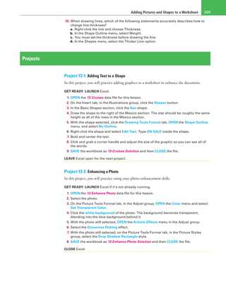 Adding Pictures and Shapes to a Worksheet 269
10. When drawing lines, which of the following statements accurately describes how to
change line thickness?
a. Right-click the line and choose Thickness.
b. In the Shape Outline menu, select Weight.
c. You must set the thickness before drawing the line.
d. In the Shapes menu, select the Thicker Line option.
Projects
Project 13-1: Adding Text to a Shape
In this project, you will practice adding graphics to a worksheet to enhance the document.
GET READY. LAUNCH Excel.
1. OPEN the 13 Cruises data file for this lesson.
2. On the Insert tab, in the Illustrations group, click the Shapes button.
3. In the Basic Shapes section, click the Sun shape.
4. Draw the shape to the right of the Mexico section. The star should be roughly the same
height as all of the rows in the Mexico section.
5. With the shape selected, click the Drawing Tools Format tab, OPEN the Shape Outline
menu, and select No Outline.
6. Right-click the shape and select Edit Text. Type ON SALE inside the shape.
7. Bold and center the text.
8. Click and grab a corner handle and adjust the size of the graphic so you can see all of
the words.
9. SAVE the workbook as 13 Cruises Solution and then CLOSE the file.
LEAVE Excel open for the next project.
Project 13-2: Enhancing a Photo
In this project, you will practice using your photo-enhancement skills.
GET READY. LAUNCH Excel if it’s not already running.
1. OPEN the 13 Enhance Photo data file for this lesson.
2. Select the photo.
3. On the Picture Tools Format tab, in the Adjust group, OPEN the Color menu and select
Set Transparent Color.
4. Click the white background of the photo. The background becomes transparent,
blending into the blue background behind it.
5. With the photo still selected, OPEN the Artistic Effects menu in the Adjust group.
6. Select the Crisscross Etching effect.
7. With the photo still selected, on the Picture Tools Format tab, in the Picture Styles
group, select the Drop Shadow Rectangle style.
8. SAVE the workbook as 13 Enhance Photo Solution and then CLOSE the file.
CLOSE Excel.
 