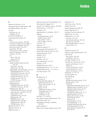 275
Index
A
absolute cell references 54–55
accepting changes (tracked changes) 208
Accessibility Checker 267–268
accessing
Backstage view 36
templates 44–46
active cells (worksheets) 3
Accounting number format 82
adding
alternative text, pictures 266–268
commands to Quick Access Toolbar 4
comments to workbooks 210–212
data series to charts 234–235
page breaks 108–109
rows/columns to tables 158–159
shapes to worksheets 250–252
text boxes 253–254
text
charts 228–229
shapes 252–253
advanced formulas
adding conditional logic functions
183–187
IF function 183–184
OR function 185–186
conditionally summarizing data 172–179
AVERAGEIF function 177–178
AVERAGEIFS function 178–179
COUNTIF function 175–176
COUNTIFS function 176–177
SUMIF function 172–174
SUMIFS function 174–176
functions and 171
Lookup functions
HLOOKUP function 181–182
VLOOKUP function 179–181
modifying text 186–193
CONCATENATE function 191–192
converting text to columns 187–188
LEFT function 188
LOWER function 191–192
MID function 189
PROPER function 190
RIGHT function 188–189
TRIM function 189–190
UPPER function 190
aligning cell contents 74–75
Alignment buttons 74
Alignment group 12
All Charts tab (Insert Chart dialog box) 224
Alternating Flow diagram 265
alternative text, adding to pictures 266–268
AND function 171, 184-185
annotations 201
appending data to a worksheet 136–137
applying
conditional formats 92–95
number formats 80–82
print options 39–40
styles to shapes 255–256
area charts 217
arguments 172
arithmetic operators 51
Arrange group (Drawing Tools) 257
Artistic Effects (Picture Tool) 261–262
assigning keywords 32–33
attributes 78-79
AutoFill 25–27
AutoFilter 144–147
auto-outlining data 151–152
AutoSum 12, 63
AVERAGE function 65–66
AVERAGEIF function 171, 177–178
AVERAGEIFS function 171, 178–179
axis (chart element) 228
B
Backstage view 35
accessing 36
Change File Type options 18
customizing Excel 40–44
Quick Access Toolbar 41–42
ribbon 42–44
printing 36–40
applying print options 39–40
setting print area 36–37
workbooks 38–39
worksheets 37–38
bar charts 217, 223–225
Basic Shapes category (Shapes feature) 250
Bing Image Search 249
Bing images, inserting in worksheets
248–249
blank workbooks 1
Block Arrows category (Shapes feature) 250
Bold button 78
border lines, charts 230–231
Borders button 86
borders, placing around cells 85
Bottom Align button 74
boundaries (rows and columns) 99
bubble charts 217, 220
building charts 217–225
bar charts 223–225
chart selection for data 220–222
data selection 218–220
Recommended Charts 222–223
types of charts 217
C
calculation operators 50
Callouts category (Shapes feature) 250
cell attributes
filtering data 148–149
sorting data 142–143
cell ranges, formulas 58–61
cell references, formulas and 52–58
absolute cell references 54–55
defined 52
external cell references 56–58
mixed cell references 55–56
relative cell references 52–54
Cells group 12, 115–116
Cell Styles gallery 89
cells (worksheets)
defined 3
deleting and clearing content 23–24
editing content 21–23
formatting
aligning and indenting contents 74–75
applying character attributes 78–79
applying number formats 80–82
changing font color 77–78
choosing font and font size 75–77
conditional formats 92–95
filling cells with color 79–80
Format Painter 86–87
Home tab 70
hyperlinked data 90–92
inserting/deleting 71–73
merging and splitting cells 84–85
Paste Special options 87–88
placing borders around cells 85
styles 88–90
 