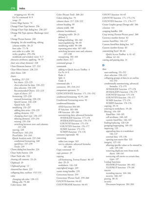 Index276
wrapping text 83–84
Go To command 8–9
range 25
Center Align button 74
Change Chart Type button 236
Change Chart Type dialog box 236–237
Change File Type options (Backstage view)
18
Change Picture button 248
changing. See also modifying, editing
column widths 20–21
font color 77–78
sort order in a table 161
styles, graphics 255–256
workbook and window views 5–7
character attributes, applying 78–79
chart area (chart element) 228
Chart Elements button 227, 232
Chart Filters button 228, 233
chart sheets 220
charts
building 217–225
bar charts 223–225
chart selection for data 220–222
data selection 218–220
Recommended Charts 222–223
types of charts 217
formatting 225–228
manual formatting 228–231
Quick Layout 226–228
Quick Style 226
modifying 231–237
adding data series 234–235
adding elements 232
changing chart type 236–237
deleting elements 233–234
resizing 235–236
switching between rows and columns
237–238
moving 220
PivotCharts 243–244
PivotTables 241–243
Quick Analysis tools 237–240
conditional formatting 240
sparklines 237–239
Totals 239
Charts dialog box launcher 224
Chart Styles button 228
Chart Tools tabs 216
clearing cell contents 23–24
Clipboard 29
Clipboard group 12
clustered bar charts 223
collapsing data, outlines 152–153
color
changing tab color 120–121
filling cells 79–80
Color menu 260
Color (Picture Tool) 260–261
Colors dialog box 79
column charts 217, 220, 222
column heading 99
column width 100
columns (worksheets)
changing width 20–21
defined 3
hiding/unhiding 101–102
inserting/deleting 98–99
modifying width 99–100
repeating print titles 107–109
switching between rows and columns
237–238
transposing 102–103
combo charts 217
command groups 1
commands
adding to Quick Access Toolbar 4
Go To 8–9
Redo 4
Split 6
Undo 4
command tabs 1
comments 201, 210–212
comparison operators 51
CONCATENATE function 171, 191–192
conditional formatting 92-95, 240
Conditional Formatting menu 92
conditional formulas
AND function 184-185
IF function 183–184
OR function 185–186
summarizing data, advanced formulas
AVERAGEIF function 177–178
AVERAGEIFS function 178–179
COUNTIF function 175–176
COUNTIFS function 176–177
SUMIF function 172–174
SUMIFS function 174–176
constants (operands) 50
converting
tables into ranges 163
text to columns, advanced formulas
187–188
Copy command 19
copy pointers 29
copying
cell formatting, Format Painter 86–87
data 29–31
worksheets 116–118
copyrighted images 249
corner sizing handles 235
Corrections button 259
Corrections (Picture Tool) 259–260
COUNTA function 64–65
COUNTBLANK function 64–65
COUNT function 64–65
COUNTIF function 171, 175–176
COUNTIFS function 171, 176–177
Create Graphic group (Design tab) 266
criterion 141
cropping handles 260
Crop setting (Format Picture pane) 260
Currency number format 82
custom AutoFilter 146–147
Custom AutoFilter dialog box 147
Custom number format 83
customizing Excel 40–44
Quick Access Toolbar 4, 41–42
ribbon 42–44
cutting and pasting data 31
D
data
auto-outlining 151–152
chart selection 220–222
collapsing groups of data in an outline
152–153
conditionally summarizing, advanced
formulas 172–179
AVERAGEIF function 177–178
AVERAGEIFS function 178–179
COUNTIF function 175–176
COUNTIFS function 176–177
SUMIF function 172–174
SUMIFS function 174–176
copying 29–31
entering in worksheets 19–20
filtering 144–149
AutoFilter 144–145
cell attributes 148–149
custom AutoFilter 146–147
finding/replacing 126-128
grouping/ungrouping 149–151
importing 133
appending data to a worksheet
136–137
external data 135–136
opening non-native files 133
integrity 137–141
allowing specific values to be entered in
cells 139–140
removing duplicate rows from work-
sheets 140–141
restricting cell entries to certain data
types 137
Lookup functions
HLOOKUP function 181–182
VLOOKUP function 179–181
macros
recording macros 164–166
security 166–167
pasting 30–31
security
Document Inspector 201–203
 