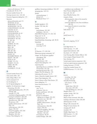 Index278
relative cell references 52–54
Formulas tab 49, 63, 170
Fraction number format 82
freezing onscreen view 124–126
Function Arguments dialog box 173
functions
advanced formulas and 171
AVERAGE 65–66
AVERAGEIF 177–178
AVERAGEIFS 178–179
CONCATENATE 191–192
COUNT 64–65
COUNTA 64–65
COUNTBLANK 64–65
COUNTIF 175–176
COUNTIFS 176–177
HLOOKUP 181–182
IF 183–184
LEFT 188
LOWER 191–192
MAX 67–68
MID 189
MIN 66–67
OR 185–186
PROPER 190
RAND 197
RANDBETWEEN 197
RIGHT 188–189
SUM 63–64
SUMIF 172–174
SUMIFS 174–176
TRIM 189–190
UPPER 190
VLOOKUP 179–181
G
General number format 82
Glass artistic effect 261
Glow (Shape Effect) 255
GoTo command 8–9
Go To dialog box 9
Go To Special dialog box 9
graphics. See also pictures, images
formatting 254–258
applying/changing styles 255–256
resizing 256
rotating 257–258
stacking overlapping graphics 257–258
inserting in worksheets 248–250
adding text to shapes 252–253
alternative text 266–268
file pictures 248
graphic enhancements 259–265
lines 251
online pictures 248–250
shapes 250–252
SmartArt graphics 264–266
text boxes 253–254
WordArt 253–254
Greater Than dialog box 92
gridlines, formatting worksheets 104–105
grouping data 149–151
groups
command groups 1
defined 42
Workbook Views 5–7
H
handles (graphics) 251
headers 105–106, 201
hiding
rows/columns 101–102
worksheets 120–121
HLOOKUP function 171, 181–182
Home tab 12, 70
Hyperlink button 90
hyperlinked data, formatting cells 90–92
hyperlinks
inserting 90
removing 91–92
I
IF function 171, 183–184
Illustrations group commands 247
images. See also pictures, graphics
copyrighted 249
duotone 260
public domain 249
Import Data dialog box 134
importing data
appending data to a worksheet 136–137
external data 135–136
opening non-native files 133
Import Text File dialog box 133
indenting cell contents 74–75
Insert a SmartArt Graphic button 265
Insert Chart dialog box 224
Insert Column or Bar Chart button 221
Insert dialog box 71
Insert Function button 173
inserting
cells 71–72
comments 210–211
headers and footers 105–106
hyperlinks 90
pictures in worksheets
adding text to shapes 252–253
alternative text 266–268
file pictures 248
graphic enhancements 259–265
lines 251
online pictures 248–250
shapes 250–252
SmartArt graphics 264–266
text boxes 253–254
WordArt 253–254
rows/columns 98–99
tracked changes 206–208
worksheets into workbooks 121
Insert Pictures dialog box 249
Insert tab 216, 247
Insert WordArt button 254
integrity of data
allowing specific values to be entered in
cells 139–140
removing duplicate rows from worksheets
140–141
restricting cell entries to certain data
types 137
Italic button 78
J
Justify button 74
K
keywords, assigning 32–33
L
Left Align button 74
LEFT function 171, 188
legend (chart element) 228
line charts 217, 220, 222
Line Drawing effect (Artistic Effects) 262
Lines category (Shapes feature) 250
lines, drawing 251
Locked option (picture properties) 264
Lock text option (picture properties) 264
Lookup functions 179-182
Long Date number format 82
LOWER function 171, 191–192
M
macros
recording 164–166
security 166–167
manually formatting
cell contents 73–86
charts
border lines 230–231
data series 229–230
editing/adding text 228–229
Margins menu 111
margins, setting 109–110
Margins tab 110
Mark as Final command 203–204
marking a document as final 203-204
MAX function 67–68
Merge Cells command 84
Merge & Center button 84
merging cells 84–85
metadata 249
Middle Align button 74
MID function 171, 189
MIN function 66–67
 