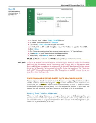 Working with Microsoft Excel 2016 19
4. In the right pane, click the Create PDF/XPS button.
5. In the left navigation pane, click Desktop.
6. Double-click Excel Lesson 2 to move to that folder.
7. In the Publish as PDF or XPS dialog box, ensure that the Save as type list shows PDF.
8. Click Publish.
9. The Reader application (or a Web browser) opens with the PDF file displayed.
10. Press Alt+F4 to close the browser or Reader application.
11. If necessary, press Alt+Tab to return to the Excel file.
PAUSE. CLOSE the workbook and LEAVE Excel open to use in the next exercise.
Take Note Adobe PDF (Portable Documents Format) ensures that your printed or viewed file retains the
formatting that you intended, but the file cannot be easily changed. You can also save your work-
books in a Web page format for use on websites with the Single File Web Page or Web Page options
in the Save As dialog box. To import data into another format, you can also try Text (Tab delim-
ited) or CSV (Comma delimited) formats. All of these options are available from the Save as type
drop-down list or the Export tab.
ENTERING AND EDITING BASIC DATA IN A WORKSHEET
You can type data directly into a worksheet cell. You can also copy and paste information from
another worksheet or from other programs. Copy takes the information from one location and
duplicates it. You use Paste to put this information into another location. To enter data in a cell
in a worksheet, you must make the desired cell active and then type the data. To move to the next
column after text is entered, press Tab. Continue to press Tab to go to the next column.
Entering Basic Data in a Worksheet
When you finish typing the entries in a row, press Enter to move to the beginning of the next
row. You can also use the arrow keys to move to an adjacent cell or click on any cell to make that
cell active. Press Enter to accept the entry and move down one row. In the following exercise, you
create a list of people working in the office.
Figure 2-8
Backstage view with
information about the
PDF/XPS format
 