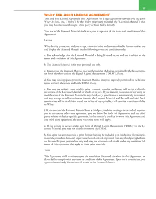  III
WILEY END-USER LICENSE AGREEMENT
This End-User License Agreement (the “Agreement”) is a legal agreement between you and John
Wiley & Sons, Inc. (“Wiley”) for the Wiley proprietary material (the “Licensed Material”) that
you may have licensed through a third party or from Wiley directly.
Your use of the Licensed Materials indicates your acceptance of the terms and conditions of this
Agreement.
License
Wiley hereby grants you, and you accept, a non-exclusive and non-transferable license to view, use
and display the Licensed Material on the following terms and conditions only:
a. You acknowledge that the Licensed Material is being licensed to you and use is subject to the
terms and conditions of this Agreement.
b. The Licensed Material is for your personal use only.
c. You may use the Licensed Material only on the number of devices permitted by the license terms
set forth elsewhere and/or the Digital Rights Management (“DRM”), if any.
d. You may not copy/paste/print the Licensed Material except as expressly permitted by the license
terms set forth elsewhere and/or the DRM, if any.
e. You may not upload, copy, modify, print, transmit, transfer, sublicense, sell, make or distrib-
ute copies of the Licensed Material in whole or in part. If you transfer possession of any copy or
modification of the Licensed Material to any third party, your license is automatically terminated
and any attempt to sell or otherwise transfer the Licensed Material shall be null and void. Such
termination will be in addition to and not in lieu of any equitable, civil, or other remedies available
to Wiley.
f. If you accessed the Licensed Material from a third party website or using a device which requires
you to accept any other user agreement, you are bound by both this Agreement and any third
party website or device-specific agreement. In the event of a conflict between this Agreement and
any third party agreement, the more restrictive terms will apply.
g. If the website or device applies any form of Digital Rights Management (“DRM”) to the Li-
censed Material, you may not disable or remove that DRM.
h. You agree that any materials in print format that may be included with this license (for example,
materials printed on demand) or portions thereof ordered or printed from any third party platform
are licensed for your personal use only and may not be transferred or sold under any condition. All
terms of this Agreement also apply to these print materials.
Term
This Agreement shall terminate upon the conditions discussed elsewhere in this Agreement, or
if you fail to comply with any term or condition of this Agreement. Upon such termination, you
agree to immediately discontinue all access to the Licensed Material.
 