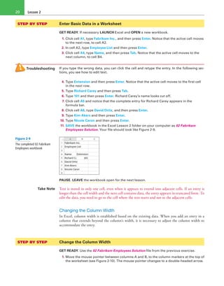 Lesson 220
STEP BY STEP	 Enter Basic Data in a Worksheet
GET READY. If necessary LAUNCH Excel and OPEN a new workbook.
1. Click cell A1, type Fabrikam Inc., and then press Enter. Notice that the active cell moves
to the next row, to cell A2.
2. In cell A2, type Employee List and then press Enter.
3. Click cell A4, type Name, and then press Tab. Notice that the active cell moves to the
next column, to cell B4.
Troubleshooting If you type the wrong data, you can click the cell and retype the entry. In the following sec-
tions, you see how to edit text.
4. Type Extension and then press Enter. Notice that the active cell moves to the first cell
in the next row.
5. Type Richard Carey and then press Tab.
6. Type 101 and then press Enter. Richard Carey’s name looks cut off.
7. Click cell A5 and notice that the complete entry for Richard Carey appears in the
formula bar.
8. Click cell A6, type David Ortiz, and then press Enter.
9. Type Kim Akers and then press Enter.
10. Type Nicole Caron and then press Enter.
11. SAVE the workbook in the Excel Lesson 2 folder on your computer as 02 Fabrikam
Employees Solution. Your file should look like Figure 2-9.
PAUSE. LEAVE the workbook open for the next lesson.
Take Note Text is stored in only one cell, even when it appears to extend into adjacent cells. If an entry is
longer than the cell width and the next cell contains data, the entry appears in truncated form. To
edit the data, you need to go to the cell where the text starts and not to the adjacent cells.
Changing the Column Width
In Excel, column width is established based on the existing data. When you add an entry in a
column that extends beyond the column’s width, it is necessary to adjust the column width to
accommodate the entry.
STEP BY STEP	 Change the Column Width
GET READY. Use the 02 Fabrikam Employees Solution file from the previous exercise.
1. Move the mouse pointer between columns A and B, to the column markers at the top of
the worksheet (see Figure 2-10). The mouse pointer changes to a double-headed arrow.
Figure 2-9
The completed 02 Fabrikam
Employees workbook
 