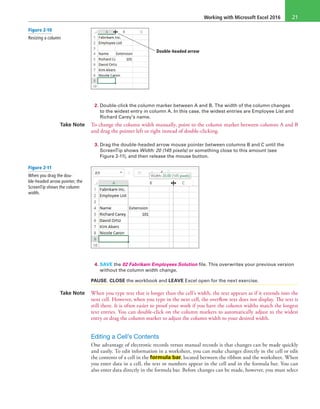 Working with Microsoft Excel 2016 21
Double-headed arrow
2. Double-click the column marker between A and B. The width of the column changes
to the widest entry in column A. In this case, the widest entries are Employee List and
Richard Carey’s name.
Take Note To change the column width manually, point to the column marker between columns A and B
and drag the pointer left or right instead of double-clicking.
3. Drag the double-headed arrow mouse pointer between columns B and C until the
ScreenTip shows Width: 20 (145 pixels) or something close to this amount (see
Figure 2-11), and then release the mouse button.
4. SAVE the 02 Fabrikam Employees Solution file. This overwrites your previous version
without the column width change.
PAUSE. CLOSE the workbook and LEAVE Excel open for the next exercise.
Take Note When you type text that is longer than the cell’s width, the text appears as if it extends into the
next cell. However, when you type in the next cell, the overflow text does not display. The text is
still there. It is often easier to proof your work if you have the column widths match the longest
text entries. You can double-click on the column markers to automatically adjust to the widest
entry or drag the column marker to adjust the column width to your desired width.
Editing a Cell’s Contents
One advantage of electronic records versus manual records is that changes can be made quickly
and easily. To edit information in a worksheet, you can make changes directly in the cell or edit
the contents of a cell in the formula bar, located between the ribbon and the worksheet. When
you enter data in a cell, the text or numbers appear in the cell and in the formula bar. You can
also enter data directly in the formula bar. Before changes can be made, however, you must select
Figure 2-10
Resizing a column
Figure 2-11
When you drag the dou-
ble-headed arrow pointer, the
ScreenTip shows the column
width.
 