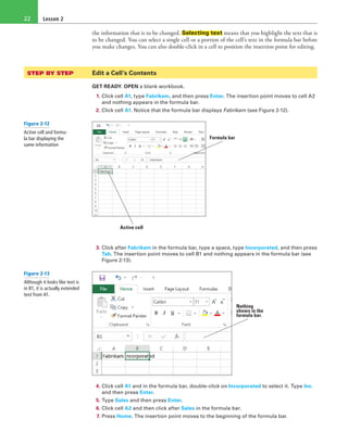Lesson 222
the information that is to be changed. Selecting text means that you highlight the text that is
to be changed. You can select a single cell or a portion of the cell’s text in the formula bar before
you make changes. You can also double-click in a cell to position the insertion point for editing.
STEP BY STEP	 Edit a Cell’s Contents
GET READY. OPEN a blank workbook.
1. Click cell A1, type Fabrikam, and then press Enter. The insertion point moves to cell A2
and nothing appears in the formula bar.
2. Click cell A1. Notice that the formula bar displays Fabrikam (see Figure 2-12).
Formula bar
Active cell
3. Click after Fabrikam in the formula bar, type a space, type Incorporated, and then press
Tab. The insertion point moves to cell B1 and nothing appears in the formula bar (see
Figure 2-13).
Nothing
shows in the
formula bar.
4. Click cell A1 and in the formula bar, double-click on Incorporated to select it. Type Inc.
and then press Enter.
5. Type Sales and then press Enter.
6. Click cell A2 and then click after Sales in the formula bar.
7. Press Home. The insertion point moves to the beginning of the formula bar.
Figure 2-12
Active cell and formu-
la bar displaying the
same information
Figure 2-13
Although it looks like text is
in B1, it is actually extended
text from A1.
 