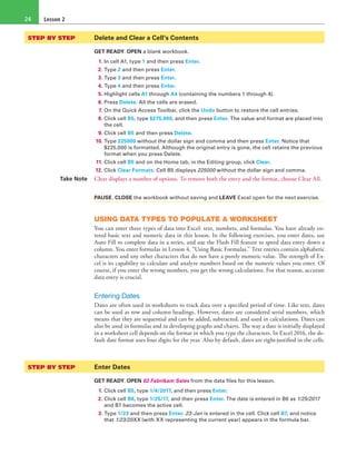 Lesson 224
STEP BY STEP	 Delete and Clear a Cell’s Contents
GET READY. OPEN a blank workbook.
1. In cell A1, type 1 and then press Enter.
2. Type 2 and then press Enter.
3. Type 3 and then press Enter.
4. Type 4 and then press Enter.
5. Highlight cells A1 through A4 (containing the numbers 1 through 4).
6. Press Delete. All the cells are erased.
7. On the Quick Access Toolbar, click the Undo button to restore the cell entries.
8. Click cell B5, type $275,000, and then press Enter. The value and format are placed into
the cell.
9. Click cell B5 and then press Delete.
10. Type 225000 without the dollar sign and comma and then press Enter. Notice that
$225,000 is formatted. Although the original entry is gone, the cell retains the previous
format when you press Delete.
11. Click cell B5 and on the Home tab, in the Editing group, click Clear.
12. Click Clear Formats. Cell B5 displays 225000 without the dollar sign and comma.
Take Note Clear displays a number of options. To remove both the entry and the format, choose Clear All.
PAUSE. CLOSE the workbook without saving and LEAVE Excel open for the next exercise.
USING DATA TYPES TO POPULATE A WORKSHEET
You can enter three types of data into Excel: text, numbers, and formulas. You have already en-
tered basic text and numeric data in this lesson. In the following exercises, you enter dates, use
Auto Fill to complete data in a series, and use the Flash Fill feature to speed data entry down a
column. You enter formulas in Lesson 4, “Using Basic Formulas.” Text entries contain alphabetic
characters and any other characters that do not have a purely numeric value. The strength of Ex-
cel is its capability to calculate and analyze numbers based on the numeric values you enter. Of
course, if you enter the wrong numbers, you get the wrong calculations. For that reason, accurate
data entry is crucial.
Entering Dates
Dates are often used in worksheets to track data over a specified period of time. Like text, dates
can be used as row and column headings. However, dates are considered serial numbers, which
means that they are sequential and can be added, subtracted, and used in calculations. Dates can
also be used in formulas and in developing graphs and charts. The way a date is initially displayed
in a worksheet cell depends on the format in which you type the characters. In Excel 2016, the de-
fault date format uses four digits for the year. Also by default, dates are right-justified in the cells.
STEP BY STEP	 Enter Dates
GET READY. OPEN 02 Fabrikam Sales from the data files for this lesson.
1. Click cell B5, type 1/4/2017, and then press Enter.
2. Click cell B6, type 1/25/17, and then press Enter. The date is entered in B6 as 1/25/2017
and B7 becomes the active cell.
3. Type 1/23 and then press Enter. 23-Jan is entered in the cell. Click cell B7, and notice
that 1/23/20XX (with XX representing the current year) appears in the formula bar.
 