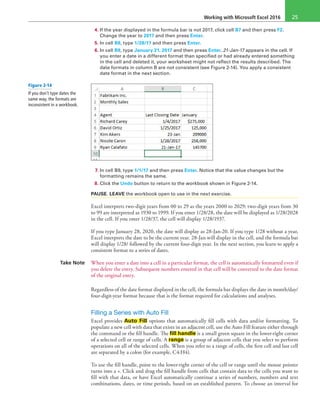 Working with Microsoft Excel 2016 25
4. If the year displayed in the formula bar is not 2017, click cell B7 and then press F2.
Change the year to 2017 and then press Enter.
5. In cell B8, type 1/28/17 and then press Enter.
6. In cell B9, type January 21, 2017 and then press Enter. 21-Jan-17 appears in the cell. If
you enter a date in a different format than specified or had already entered something
in the cell and deleted it, your worksheet might not reflect the results described. The
date formats in column B are not consistent (see Figure 2-14). You apply a consistent
date format in the next section.
7. In cell B9, type 1/1/17 and then press Enter. Notice that the value changes but the
formatting remains the same.
8. Click the Undo button to return to the workbook shown in Figure 2-14.
PAUSE. LEAVE the workbook open to use in the next exercise.
Excel interprets two-digit years from 00 to 29 as the years 2000 to 2029; two-digit years from 30
to 99 are interpreted as 1930 to 1999. If you enter 1/28/28, the date will be displayed as 1/28/2028
in the cell. If you enter 1/28/37, the cell will display 1/28/1937.
If you type January 28, 2020, the date will display as 28-Jan-20. If you type 1/28 without a year,
Excel interprets the date to be the current year. 28-Jan will display in the cell, and the formula bar
will display 1/28/ followed by the current four-digit year. In the next section, you learn to apply a
consistent format to a series of dates.
Take Note When you enter a date into a cell in a particular format, the cell is automatically formatted even if
you delete the entry. Subsequent numbers entered in that cell will be converted to the date format
of the original entry.
Regardless of the date format displayed in the cell, the formula bar displays the date in month/day/
four-digit-year format because that is the format required for calculations and analyses.
Filling a Series with Auto Fill
Excel provides Auto Fill options that automatically fill cells with data and/or formatting. To
populate a new cell with data that exists in an adjacent cell, use the Auto Fill feature either through
the command or the fill handle. The fill handle is a small green square in the lower-right corner
of a selected cell or range of cells. A range is a group of adjacent cells that you select to perform
operations on all of the selected cells. When you refer to a range of cells, the first cell and last cell
are separated by a colon (for example, C4:H4).
To use the fill handle, point to the lower-right corner of the cell or range until the mouse pointer
turns into a +. Click and drag the fill handle from cells that contain data to the cells you want to
fill with that data, or have Excel automatically continue a series of numbers, numbers and text
combinations, dates, or time periods, based on an established pattern. To choose an interval for
Figure 2-14
If you don’t type dates the
same way, the formats are
inconsistent in a workbook.
 