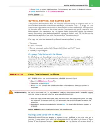 Working with Microsoft Excel 2016 29
9. Press Enter to accept the suggestion. The remaining last names fill down the column.
10. SAVE the workbook as 02 Customers Solution.
PAUSE. CLOSE Excel.
CUTTING, COPYING, AND PASTING DATA
After you enter data into a worksheet, you frequently need to rearrange or reorganize some of it to
make the worksheet easier to understand and analyze. You can use Excel’s Cut, Copy, and Paste
commands to copy or move entire cells with their contents, formats, and formulas. These processes
are discussed as the exercises in this section continue. You can also copy specific contents or attri-
butes from the cells. For example, you can copy the format only without copying the cell value,
or copy the resulting value of a formula without copying the formula itself. You can also copy the
value from the original cell but retain the formatting of the destination cell.
Cut, copy, and paste functions can be performed in a variety of ways by using:
• The mouse
• Ribbon commands
• Shortcut commands, such as Ctrl+C (copy), Ctrl+X (cut), and Ctrl+V (paste)
• The Office Clipboard pane
Copying a Data Series with the Mouse
By default, drag-and-drop editing is turned on so that you can use the mouse to copy (duplicate)
or move cells. Just select the cell or range of cells you want to copy and hold down Ctrl while you
point to the border of the selection. When the pointer becomes a copy pointer (arrow with a
plus), you can drag the cell or range of cells to the new location. As you drag, a scrolling ScreenTip
identifies where the selection will be copied if you release the mouse button. In this exercise, you
practice copying data with the mouse.
STEP BY STEP	 Copy a Data Series with the Mouse
GET READY. Before you begin these steps, LAUNCH Microsoft Excel.
1. Open the 02 Customer Houses file.
2. Select the range A12:A22.
3. Press Ctrl and point to the right border of the selected range. The copy pointer is
displayed.
Troubleshooting Be sure to hold down the Ctrl key the entire time you are dragging a data series for copying
with the mouse, or you will move the series instead of copying it.
4. With the copy pointer displayed, press and hold down the left mouse button and drag
the selection to the right, until H12:H22 appears in the scrolling ScreenTip next to the
selection.
5. Release the mouse button and then release Ctrl. The data in A12:A22 also appears in
H12:H22.
PAUSE. LEAVE the workbook open to use in the next exercise.
Moving a Data Series with the Mouse
Data can be moved from one location to another within a workbook in much the same way as
copying. To move a data series, select the cell or range of cells and point to the border of the se-
lection. When the pointer becomes a move pointer, you can drag the cell or range of cells to
 