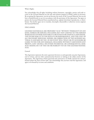 IV
Wiley’s Rights
You acknowledge that all rights (including without limitation, copyrights, patents and trade se-
crets) in the Licensed Material are the sole and exclusive property of Wiley and/or its licensors.
By accepting this Agreement, you do not become the owner of the Licensed Material, but you do
have a limited license to use it in accordance with the provisions of this Agreement. You agree to
protect the Licensed Material from unauthorized use, upload, download, reproduction, or distri-
bution. You further agree not to translate, decompile, disassemble or otherwise reverse engineer
the Licensed Material.
DISCLAIMER
LICENSED MATERIAL(S) ARE PROVIDED “AS IS,” WITHOUT WARRANTY OF ANY
KIND, EXPRESS OR IMPLIED, INCLUDING BUT NOT LIMITED TO THE IMPLIED
WARRANTIES OF MERCHANTABILITY OR FITNESS FOR A PARTICULAR PURPOSE.
THE ENTIRE RISK AS TO THE RESULTS OR PERFORMANCE, AND THE COST OF
ALL NECESSARY SERVICING, REPAIR, OR CORRECTION OF THE LICENSED MA-
TERIAL IS ASSUMED BY YOU. IN NO EVENT WILL WILEY OR ITS LICENSORS BE
LIABLE TO YOU FOR ANY DAMAGES, INCLUDING WITHOUT LIMITATION LOST
PROFITS, LOST SAVINGS, OR OTHER INCIDENTAL OR CONSEQUENTIAL DAM-
AGES ARISING OUT OF THE USE OR INABILITY TO USE THE LICENSED MATERI-
AL(S).
General
This Agreement represents the entire agreement between us and supersedes any prior Agreements,
oral or written, and any other communication between us relating to the subject matter of this
Agreement. This Agreement will be governed and construed as if wholly entered into and per-
formed within the State of New York. You acknowledge that you have read this Agreement, and
agree to be bound by its terms and conditions.
 