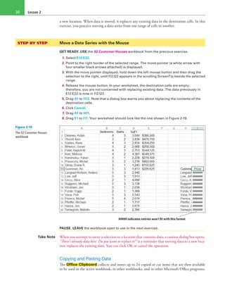 Lesson 230
a new location. When data is moved, it replaces any existing data in the destination cells. In this
exercise, you practice moving a data series from one range of cells to another.
STEP BY STEP	 Move a Data Series with the Mouse
GET READY. USE the 02 Customer Houses workbook from the previous exercise.
1. Select E12:E22.
2. Point to the right border of the selected range. The move pointer (a white arrow with
four smaller black arrows attached) is displayed.
3. With the move pointer displayed, hold down the left mouse button and then drag the
selection to the right, until I12:I22 appears in the scrolling ScreenTip beside the selected
range.
4. Release the mouse button. In your worksheet, the destination cells are empty;
therefore, you are not concerned with replacing existing data. The data previously in
E12:E22 is now in I12:I22.
5. Drag A1 to H12. Note that a dialog box warns you about replacing the contents of the
destination cells.
6. Click Cancel.
7. Drag A1 to H11.
8. Drag E1 to I11. Your worksheet should look like the one shown in Figure 2-19.
##### indicates entries won’t fit with this format
PAUSE. LEAVE the workbook open to use in the next exercise.
Take Note When you attempt to move a selection to a location that contains data, a caution dialog box opens.
“There’s already data here. Do you want to replace it?” is a reminder that moving data to a new loca-
tion replaces the existing data. You can click OK or cancel the operation.
Copying and Pasting Data
The Office Clipboard collects and stores up to 24 copied or cut items that are then available
to be used in the active workbook, in other workbooks, and in other Microsoft Office programs.
Figure 2-19
The 02 Customer Houses
workbook
 