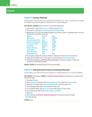 Lesson 234
Projects
Project 2-1: Creating a Workbook
In this project, you will create a new workbook for Fabrikam, Inc., that is a result of a focus group
showing the most desired options for houses for first-time homebuyers.
GET READY. LAUNCH Excel and start a new blank workbook.
1. Click cell A1, type Fabrikam, Inc., and then press Enter.
2. Click cell A2 and type Focus Group Requests (Age 20-30).
3. Beginning in A4, type the following labels and values. Press Tab between each new cell
and Enter to move to a new row:
Option	 Priority	Cost
Gameroom	 Low	$25,000
Exercise equipment	 Low	 2500
Fenced yard for dog	 Medium	 10,000
Flat screen HDTV	 Medium	 1000
Furnished	 Medium	15000
Washer & dryer	 High	 1500
Dishwasher	 Medium	1000
Near bike path	 High	 0
Basketball hoop	 Low	 100
4. If necessary, adjust the column widths to display all of the text in the columns.
5. Drag the fill handle from C5 through C13 and choose Fill Formatting Only.
6. SAVE the workbook as 02 Focus Group Solution in the Excel Lesson 2 folder you
created in a previous exercise.
PAUSE. LEAVE the workbook open for the next project.
Project 2-2: Setting Document Properties and Assigning Keywords
In this project, you will use Document Properties to assign properties to an existing workbook.
GET READY. If necessary, OPEN the 02 Focus Group Solution workbook you created in the
previous project.
1. Click the File tab.
2. Click Properties and then click Advanced Properties. Click the Summary tab.
3. Click the Title field, type Focus Group Requests, and then press Tab.
4. In the Subject field, type Sales and then press Tab.
5. In the Author field, type [your name] and then press Tab four times.
6. In the Keywords field, type 20-30, options, priorities.
7. Click OK.
8. SAVE the file as 02 Focus Properties Solution in the Excel Lesson 2 folder.
9. CLOSE the file.
CLOSE Excel.
 