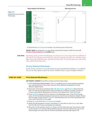 Using Office Backstage 37
Button displays Print Selection Selected print area
5. Click the Return to document button. You will not print at this time.
PAUSE. SAVE the workbook in a new folder named Excel Lesson 3 with the name 03
Contoso Potluck Solution and CLOSE Excel.
Take Note Specifying a print area from the Backstage view does not save the setting with the workbook. If
you want to save the print area for later use, select the range for the print area, and then on the
Page Layout tab, click Print Area, and then Set Print Area. To reset the print area, select Print
Area, and then Clear Print Area.
Printing Selected Worksheets
In this exercise, you learn to access the options for printing individual worksheets in a workbook.
You can use these options to print the current worksheet only or to print multiple worksheets.
STEP BY STEP	 Print Selected Worksheets
GET READY. LAUNCH Excel 2016, and then perform these steps:
1. OPEN 03 Contoso Potluck Depts. This is a modified version of the potluck workbook
you used previously. In this case, there are three different worksheets for three
different departments.
2. Click each of the three worksheet tabs: HR, Operations, and Finance. Notice that the
title in C1 shows the department name and there are a different number of items to
bring to each potluck depending on the size of the department. Click the HR tab.
3. Press Ctrl+P to display the Print options in the Backstage view. In the Print Preview
pane, the first worksheet displays. Excel prints only the active sheets by default. Notice
that the page number shows 1 out of 1, indicating that only one of the worksheets will
print, and it will all fit on one page.
4. Press Esc or click the Return to document button.
5. While the HR worksheet is active, hold down Ctrl and click on the Finance tab. Now
both the HR and Finance worksheets are selected.
6. Click the File tab and then click Print. Now in the Print Preview area, the bottom of the
screen shows 1 of 2 with the HR worksheet preview. Click the right arrow to go to the
second page and notice that the Finance worksheet previews (see Figure 3-4).
Figure 3-3
Selected print area in the Print
Preview pane
 