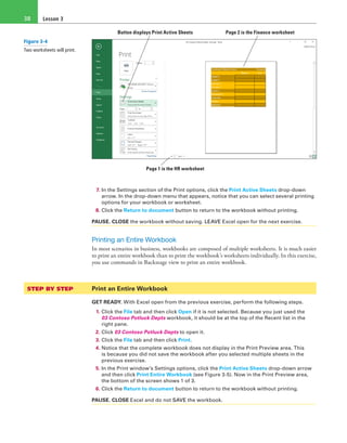 Lesson 338
Button displays Print Active Sheets  Page 2 is the Finance worksheet
Page 1 is the HR worksheet
7. In the Settings section of the Print options, click the Print Active Sheets drop-down
arrow. In the drop-down menu that appears, notice that you can select several printing
options for your workbook or worksheet.
8. Click the Return to document button to return to the workbook without printing.
PAUSE. CLOSE the workbook without saving. LEAVE Excel open for the next exercise.
Printing an Entire Workbook
In most scenarios in business, workbooks are composed of multiple worksheets. It is much easier
to print an entire workbook than to print the workbook’s worksheets individually. In this exercise,
you use commands in Backstage view to print an entire workbook.
STEP BY STEP	 Print an Entire Workbook
GET READY. With Excel open from the previous exercise, perform the following steps.
1. Click the File tab and then click Open if it is not selected. Because you just used the
03 Contoso Potluck Depts workbook, it should be at the top of the Recent list in the
right pane.
2. Click 03 Contoso Potluck Depts to open it.
3. Click the File tab and then click Print.
4. Notice that the complete workbook does not display in the Print Preview area. This
is because you did not save the workbook after you selected multiple sheets in the
previous exercise.
5. In the Print window’s Settings options, click the Print Active Sheets drop-down arrow
and then click Print Entire Workbook (see Figure 3-5). Now in the Print Preview area,
the bottom of the screen shows 1 of 3.
6. Click the Return to document button to return to the workbook without printing.
PAUSE. CLOSE Excel and do not SAVE the workbook.
Figure 3-4
Two worksheets will print.
 