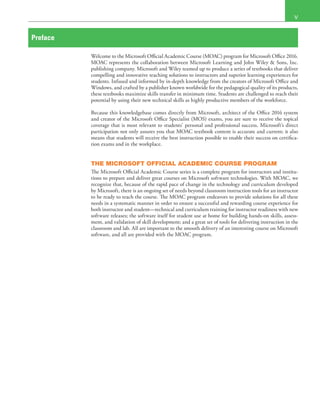  V
Preface
Welcome to the Microsoft Official Academic Course (MOAC) program for Microsoft Office 2016.
MOAC represents the collaboration between Microsoft Learning and John Wiley & Sons, Inc.
publishing company. Microsoft and Wiley teamed up to produce a series of textbooks that deliver
compelling and innovative teaching solutions to instructors and superior learning experiences for
students. Infused and informed by in-depth knowledge from the creators of Microsoft Office and
Windows, and crafted by a publisher known worldwide for the pedagogical quality of its products,
these textbooks maximize skills transfer in minimum time. Students are challenged to reach their
potential by using their new technical skills as highly productive members of the workforce.
Because this knowledgebase comes directly from Microsoft, architect of the Office 2016 system
and creator of the Microsoft Office Specialist (MOS) exams, you are sure to receive the topical
coverage that is most relevant to students’ personal and professional success. Microsoft’s direct
participation not only assures you that MOAC textbook content is accurate and current; it also
means that students will receive the best instruction possible to enable their success on certifica-
tion exams and in the workplace.
THE MICROSOFT OFFICIAL ACADEMIC COURSE PROGRAM
The Microsoft Official Academic Course series is a complete program for instructors and institu-
tions to prepare and deliver great courses on Microsoft software technologies. With MOAC, we
recognize that, because of the rapid pace of change in the technology and curriculum developed
by Microsoft, there is an ongoing set of needs beyond classroom instruction tools for an instructor
to be ready to teach the course. The MOAC program endeavors to provide solutions for all these
needs in a systematic manner in order to ensure a successful and rewarding course experience for
both instructor and student—technical and curriculum training for instructor readiness with new
software releases; the software itself for student use at home for building hands-on skills, assess-
ment, and validation of skill development; and a great set of tools for delivering instruction in the
classroom and lab. All are important to the smooth delivery of an interesting course on Microsoft
software, and all are provided with the MOAC program.
 