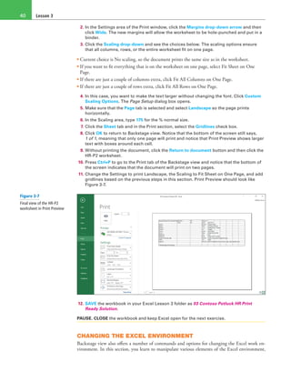 Lesson 340
2. In the Settings area of the Print window, click the Margins drop-down arrow and then
click Wide. The new margins will allow the worksheet to be hole-punched and put in a
binder.
3. Click the Scaling drop-down and see the choices below. The scaling options ensure
that all columns, rows, or the entire worksheet fit on one page.
• Current choice is No scaling, so the document prints the same size as in the worksheet.
• If you want to fit everything that is on the worksheet on one page, select Fit Sheet on One
Page.
• If there are just a couple of columns extra, click Fit All Columns on One Page.
• If there are just a couple of rows extra, click Fit All Rows on One Page.
4. In this case, you want to make the text larger without changing the font. Click Custom
Scaling Options. The Page Setup dialog box opens.
5. Make sure that the Page tab is selected and select Landscape so the page prints
horizontally.
6. In the Scaling area, type 175 for the % normal size.
7. Click the Sheet tab and in the Print section, select the Gridlines check box.
8. Click OK to return to Backstage view. Notice that the bottom of the screen still says,
1 of 1, meaning that only one page will print and notice that Print Preview shows larger
text with boxes around each cell.
9. Without printing the document, click the Return to document button and then click the
HR-P2 worksheet.
10. Press Ctrl+P to go to the Print tab of the Backstage view and notice that the bottom of
the screen indicates that the document will print on two pages.
11. Change the Settings to print Landscape, the Scaling to Fit Sheet on One Page, and add
gridlines based on the previous steps in this section. Print Preview should look like
Figure 3-7.
12. SAVE the workbook in your Excel Lesson 3 folder as 03 Contoso Potluck HR Print
Ready Solution.
PAUSE. CLOSE the workbook and keep Excel open for the next exercise.
CHANGING THE EXCEL ENVIRONMENT
Backstage view also offers a number of commands and options for changing the Excel work en-
vironment. In this section, you learn to manipulate various elements of the Excel environment,
Figure 3-7
Final view of the HR-P2
worksheet in Print Preview
 