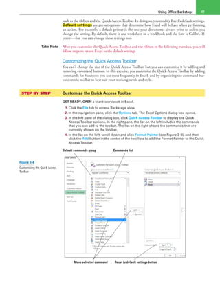 Using Office Backstage 41
such as the ribbon and the Quick Access Toolbar. In doing so, you modify Excel’s default settings.
Default settings are pre-set options that determine how Excel will behave when performing
an action. For example, a default printer is the one your documents always print to unless you
change the setting. By default, there is one worksheet in a workbook and the font is Calibri, 11
points—but you can change those settings too.
Take Note After you customize the Quick Access Toolbar and the ribbon in the following exercises, you will
follow steps to return Excel to the default settings.
Customizing the Quick Access Toolbar
You can’t change the size of the Quick Access Toolbar, but you can customize it by adding and
removing command buttons. In this exercise, you customize the Quick Access Toolbar by adding
commands for functions you use most frequently in Excel, and by organizing the command but-
tons on the toolbar to best suit your working needs and style.
STEP BY STEP	 Customize the Quick Access Toolbar
GET READY. OPEN a blank workbook in Excel.
1. Click the File tab to access Backstage view.
2. In the navigation pane, click the Options tab. The Excel Options dialog box opens.
3. In the left pane of the dialog box, click Quick Access Toolbar to display the Quick
Access Toolbar options. In the right pane, the list on the left includes the commands
that you can add to the toolbar. The list on the right shows the commands that are
currently shown on the toolbar.
4. In the list on the left, scroll down and click Format Painter (see Figure 3-8), and then
click the Add button in the center of the two lists to add the Format Painter to the Quick
Access Toolbar.
Move selected command Reset to default settings button
Default commands group Commands list
Figure 3-8
Customizing the Quick Access
Toolbar
 