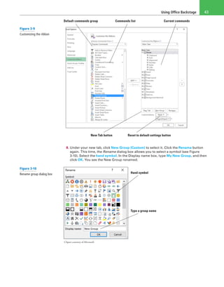 Using Office Backstage 43
New Tab button Reset to default settings button
Default commands group Commands list Current commands
8. Under your new tab, click New Group (Custom) to select it. Click the Rename button
again. This time, the Rename dialog box allows you to select a symbol (see Figure
3-10). Select the hand symbol. In the Display name box, type My New Group, and then
click OK. You see the New Group renamed.
Clipart courtesy of Microsoft
Hand symbol
Type a group name
Figure 3-9
Customizing the ribbon
Figure 3-10
Rename group dialog box
 