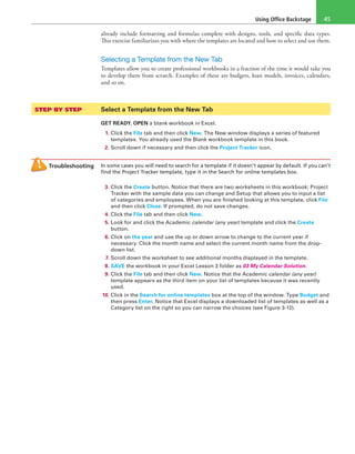 Using Office Backstage 45
already include formatting and formulas complete with designs, tools, and specific data types.
This exercise familiarizes you with where the templates are located and how to select and use them.
Selecting a Template from the New Tab
Templates allow you to create professional workbooks in a fraction of the time it would take you
to develop them from scratch. Examples of these are budgets, loan models, invoices, calendars,
and so on.
STEP BY STEP	 Select a Template from the New Tab
GET READY. OPEN a blank workbook in Excel.
1. Click the File tab and then click New. The New window displays a series of featured
templates. You already used the Blank workbook template in this book.
2. Scroll down if necessary and then click the Project Tracker icon.
Troubleshooting In some cases you will need to search for a template if it doesn’t appear by default. If you can’t
find the Project Tracker template, type it in the Search for online templates box.
3. Click the Create button. Notice that there are two worksheets in this workbook: Project
Tracker with the sample data you can change and Setup that allows you to input a list
of categories and employees. When you are finished looking at this template, click File
and then click Close. If prompted, do not save changes.
4. Click the File tab and then click New.
5. Look for and click the Academic calendar (any year) template and click the Create
button.
6. Click on the year and use the up or down arrow to change to the current year if
necessary. Click the month name and select the current month name from the drop-
down list.
7. Scroll down the worksheet to see additional months displayed in the template.
8. SAVE the workbook in your Excel Lesson 3 folder as 03 My Calendar Solution.
9. Click the File tab and then click New. Notice that the Academic calendar (any year)
template appears as the third item on your list of templates because it was recently
used.
10. Click in the Search for online templates box at the top of the window. Type Budget and
then press Enter. Notice that Excel displays a downloaded list of templates as well as a
Category list on the right so you can narrow the choices (see Figure 3-12).
 