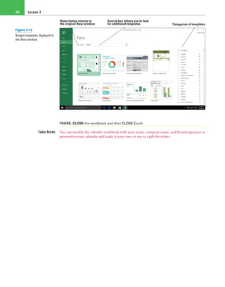 Lesson 346
Search box allows you to look
for additional templates Categories of templates
Home button returns to
the original New window
PAUSE. CLOSE the workbook and then CLOSE Excel.
Take Note You can modify the calendar workbook with your name, company name, and favorite pictures to
personalize your calendar and make it your own or use as a gift for others.
Figure 3-12
Budget templates displayed in
the New window
 