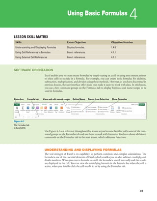 Using Basic Formulas
4
49
LESSON SKILL MATRIX
Skills Exam Objective Objective Number
Understanding and Displaying Formulas Display formulas. 1.4.8
Using Cell References in Formulas Insert references. 4.1.1
Using External Cell References Insert references. 4.1.1
SOFTWARE ORIENTATION
Excel enables you to create many formulas by simply typing in a cell or using your mouse pointer
to select cells to include in a formula. For example, you can create basic formulas for addition,
subtraction, multiplication, and division using these methods. However, as you have discovered in
previous lessons, the user interface offers tools that make it easier to work with data. In this lesson,
you use a few command groups on the Formulas tab to display formulas and name ranges to be
used in formulas.
Name box Formula bar View and edit named ranges Define Name Create from Selection Show Formulas
Figure 4-1
The Formulas tab
in Excel 2016
Use Figure 4-1 as a reference throughout this lesson as you become familiar with some of the com-
mand groups on the Formulas tab and use them to work with formulas. You learn about additional
commands on the Formulas tab in the next lesson, which addresses functions.
UNDERSTANDING AND DISPLAYING FORMULAS
The real strength of Excel is its capability to perform common and complex calculations. The
formula is one of the essential elements of Excel, which enables you to add, subtract, multiply, and
divide numbers. When you enter a formula in a cell, the formula is stored internally and the results
are displayed in the cell. You can view the underlying formula in the formula bar when the cell is
active, when you double-click the cell to edit it, or by using the Formulas tab.
 