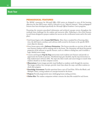 VI
Book Tour
PEDAGOGICAL FEATURES
The MOAC courseware for Microsoft Office 2016 system are designed to cover all the learning
objectives for that MOS exam, which is referred to as its “objective domain.” Many pedagogical
features have been developed specifically for Microsoft Official Academic Course programs.
Presenting the extensive procedural information and technical concepts woven throughout the
textbook raises challenges for the student and instructor alike. Following is a list of key features
in each lesson designed to prepare students for success on the certification exams and in the work-
place:
• Each lesson begins with a Lesson Skill Matrix. More than a standard list of learning objec-
tives, the skill matrix correlates each software skill covered in the lesson to the specific MOS
exam objective domain.
• Every lesson opens with a Software Orientation. This feature provides an overview of the soft-
ware features students will be working with in the lesson. The orientation will detail the general
properties of the software or specific features, such as a ribbon or dialog box; and it includes a
large, labeled screen image.
• Concise and frequent Step-by-Step instructions teach students new features and provide an
opportunity for hands-on practice. Numbered steps give detailed, step-by-step instructions to
help students learn software skills. The steps also show results and screen images to match what
students should see on their computer screens.
• Illustrations: Screen images provide visual feedback as students work through the exercises.
The images reinforce key concepts, provide visual clues about the steps, and allow students to
check their progress.
• Knowledge Assessment: Provides questions from a mix of True/False, Fill-in-the-Blank, and
Multiple Choice, testing students on concepts learned in the lesson.
• Projects: Provide progressively more challenging lesson-ending activities.
• Online files: The student companion website contains the data files needed for each lesson.
 